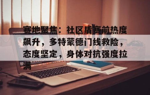 宝盈app -赛地聚焦：社区盾赛前热度飙升，多特蒙德门线救险，态度坚定，身体对抗强度拉满的简单介绍